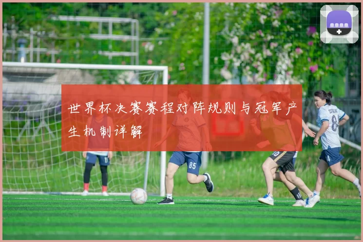 世界杯决赛赛程对阵规则与冠军产生机制详解