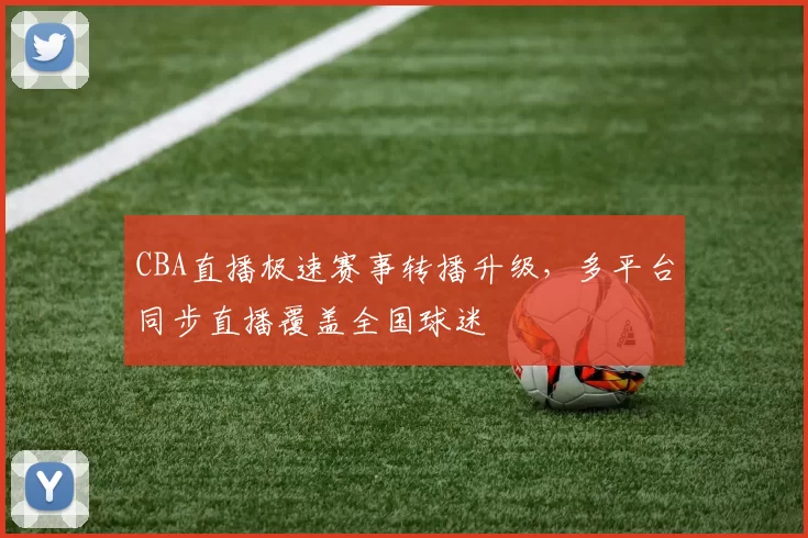 CBA直播极速赛事转播升级，多平台同步直播覆盖全国球迷