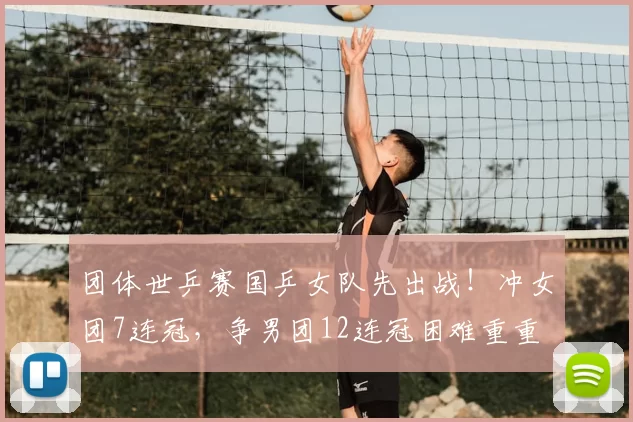 团体世乒赛国乒女队先出战！冲女团7连冠，争男团12连冠困难重重