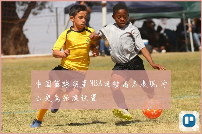 中国篮球明星NBA延续高光表现 冲击更高轮换位置
