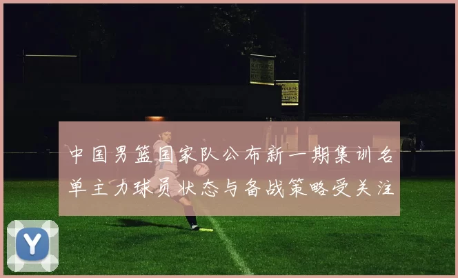 中国男篮国家队公布新一期集训名单主力球员状态与备战策略受关注