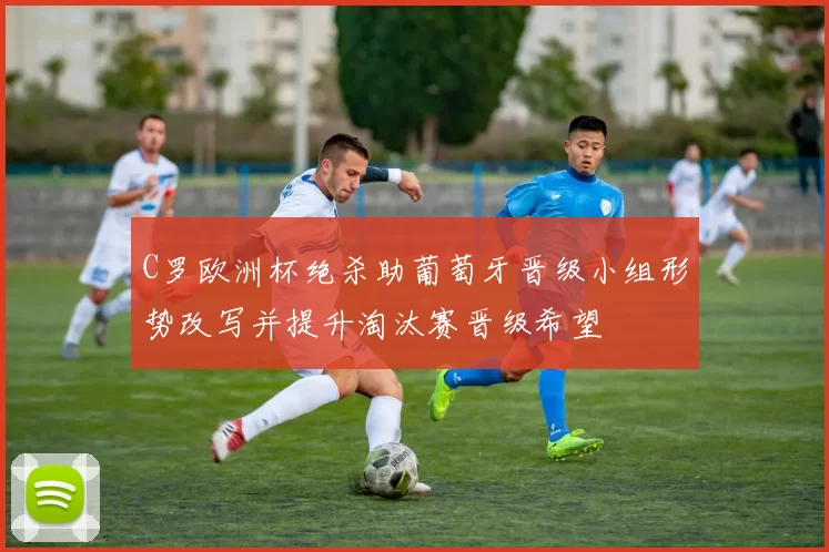 C罗欧洲杯绝杀助葡萄牙晋级小组形势改写并提升淘汰赛晋级希望