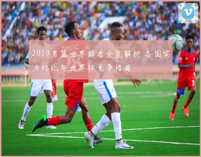 2019男篮世界排名全览解析 各国实力对比与世界杯竞争格局